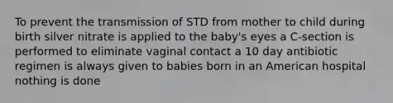 To prevent the transmission of STD from mother to child during birth silver nitrate is applied to the baby's eyes a C-section is performed to eliminate vaginal contact a 10 day antibiotic regimen is always given to babies born in an American hospital nothing is done