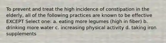 To prevent and treat the high incidence of constipation in the elderly, all of the following practices are known to be effective EXCEPT Select one: a. eating more legumes (high in fiber) b. drinking more water c. increasing physical activity d. taking iron supplements