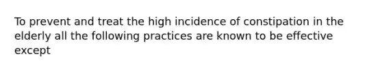 To prevent and treat the high incidence of constipation in the elderly all the following practices are known to be effective except