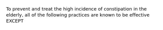 To prevent and treat the high incidence of constipation in the elderly, all of the following practices are known to be effective EXCEPT