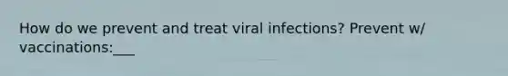 How do we prevent and treat viral infections? Prevent w/ vaccinations:___