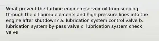 What prevent the turbine engine reservoir oil from seeping through the oil pump elements and high-pressure lines into the engine after shutdown? a. lubrication system control valve b. lubrication system by-pass valve c. lubrication system check valve