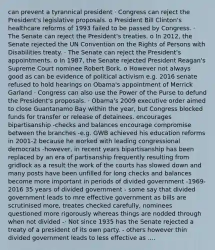 can prevent a tyrannical president · Congress can reject the President's legislative proposals. o President Bill Clinton's healthcare reforms of 1993 failed to be passed by Congress. · The Senate can reject the President's treaties. o In 2012, the Senate rejected the UN Convention on the Rights of Persons with Disabilities treaty. · The Senate can reject the President's appointments. o In 1987, the Senate rejected President Reagan's Supreme Court nominee Robert Bork. o However not always good as can be evidence of political activism e.g. 2016 senate refused to hold hearings on Obama's appointment of Merrick Garland · Congress can also use the Power of the Purse to defund the President's proposals. · Obama's 2009 executive order aimed to close Guantanamo Bay within the year, but Congress blocked funds for transfer or release of detainees. encourages bipartisanship -checks and balances encourage compromise between the branches -e.g. GWB achieved his education reforms in 2001-2 because he worked with leading congressional democrats -however, in recent years bipartisanship has been replaced by an era of partisanship frequently resulting from gridlock as a result the work of the courts has slowed down and many posts have been unfilled for long checks and balances become more important in periods of divided government -1969-2016 35 years of divided government - some say that divided government leads to mre effective government as bills are scrutinised more, treates checked carefully, nominees questioned more rigorously whereas things are nodded through when not divided -· Not since 1935 has the Senate rejected a treaty of a president of its own party. - others however thin divided government leads to less effective as ....