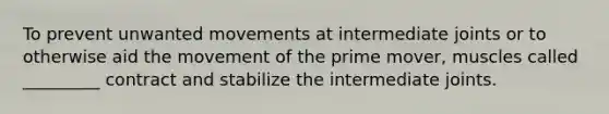 To prevent unwanted movements at intermediate joints or to otherwise aid the movement of the prime mover, muscles called _________ contract and stabilize the intermediate joints.