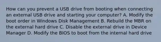 How can you prevent a USB drive from booting when connecting an external USB drive and starting your computer? A. Modify the boot order in Windows Disk Management B. Rebuild the MBR on the external hard drive C. Disable the external drive in Device Manager D. Modify the BIOS to boot from the internal hard drive