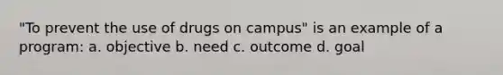 "To prevent the use of drugs on campus" is an example of a program: a. objective b. need c. outcome d. goal