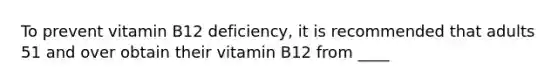 To prevent vitamin B12 deficiency, it is recommended that adults 51 and over obtain their vitamin B12 from ____