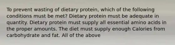 To prevent wasting of dietary protein, which of the following conditions must be met? Dietary protein must be adequate in quantity. Dietary protein must supply all essential amino acids in the proper amounts. The diet must supply enough Calories from carbohydrate and fat. All of the above