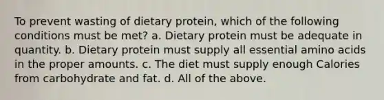 To prevent wasting of dietary protein, which of the following conditions must be met? a. Dietary protein must be adequate in quantity. b. Dietary protein must supply all essential amino acids in the proper amounts. c. The diet must supply enough Calories from carbohydrate and fat. d. All of the above.