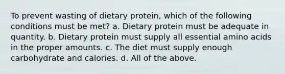 To prevent wasting of dietary protein, which of the following conditions must be met? a. Dietary protein must be adequate in quantity. b. Dietary protein must supply all essential amino acids in the proper amounts. c. The diet must supply enough carbohydrate and calories. d. All of the above.