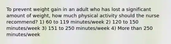 To prevent weight gain in an adult who has lost a significant amount of weight, how much physical activity should the nurse recommend? 1) 60 to 119 minutes/week 2) 120 to 150 minutes/week 3) 151 to 250 minutes/week 4) More than 250 minutes/week