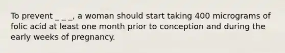 To prevent _ _ _, a woman should start taking 400 micrograms of folic acid at least one month prior to conception and during the early weeks of pregnancy.