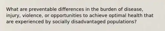 What are preventable differences in the burden of disease, injury, violence, or opportunities to achieve optimal health that are experienced by socially disadvantaged populations?