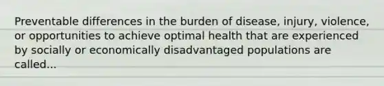 Preventable differences in the burden of disease, injury, violence, or opportunities to achieve optimal health that are experienced by socially or economically disadvantaged populations are called...