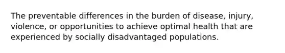 The preventable differences in the burden of disease, injury, violence, or opportunities to achieve optimal health that are experienced by socially disadvantaged populations.