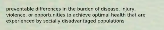 preventable differences in the burden of disease, injury, violence, or opportunities to achieve optimal health that are experienced by socially disadvantaged populations