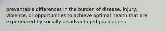 preventable differences in the burden of disease, injury, violence, or opportunities to achieve optimal health that are experienced by socially disadvantaged populations.