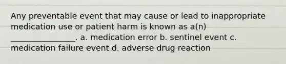 Any preventable event that may cause or lead to inappropriate medication use or patient harm is known as a(n) ________________. a. medication error b. sentinel event c. medication failure event d. adverse drug reaction