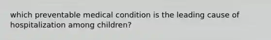 which preventable medical condition is the leading cause of hospitalization among children?