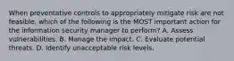 When preventative controls to appropriately mitigate risk are not feasible, which of the following is the MOST important action for the information security manager to perform? A. Assess vulnerabilities. B. Manage the impact. C. Evaluate potential threats. D. Identify unacceptable risk levels.