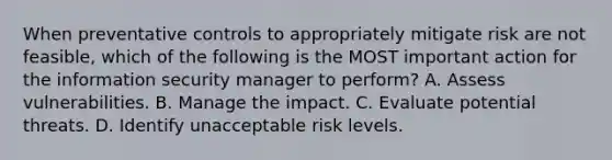 When preventative controls to appropriately mitigate risk are not feasible, which of the following is the MOST important action for the information security manager to perform? A. Assess vulnerabilities. B. Manage the impact. C. Evaluate potential threats. D. Identify unacceptable risk levels.