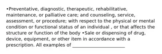 •Preventative, diagnostic, therapeutic, rehabilitative, maintenance, or palliative care; and counseling, service, assessment, or procedure; with respect to the physical or mental condition or functional status of an individual , or that affects the structure or function of the body •Sale or dispensing of drug, device, equipment, or other item in accordance with a prescription. All examples of _______________________