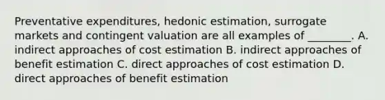 Preventative expenditures, hedonic estimation, surrogate markets and contingent valuation are all examples of ________. A. indirect approaches of cost estimation B. indirect approaches of benefit estimation C. direct approaches of cost estimation D. direct approaches of benefit estimation