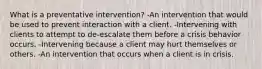 What is a preventative intervention? -An intervention that would be used to prevent interaction with a client. -Intervening with clients to attempt to de-escalate them before a crisis behavior occurs. -Intervening because a client may hurt themselves or others. -An intervention that occurs when a client is in crisis.