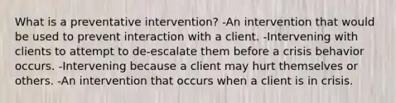 What is a preventative intervention? -An intervention that would be used to prevent interaction with a client. -Intervening with clients to attempt to de-escalate them before a crisis behavior occurs. -Intervening because a client may hurt themselves or others. -An intervention that occurs when a client is in crisis.