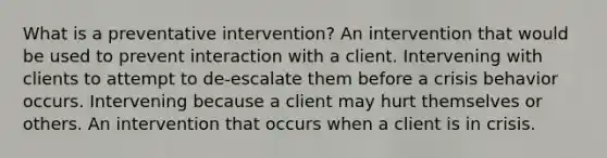 What is a preventative intervention? An intervention that would be used to prevent interaction with a client. Intervening with clients to attempt to de-escalate them before a crisis behavior occurs. Intervening because a client may hurt themselves or others. An intervention that occurs when a client is in crisis.