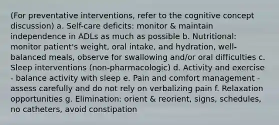 (For preventative interventions, refer to the cognitive concept discussion) a. Self-care deficits: monitor & maintain independence in ADLs as much as possible b. Nutritional: monitor patient's weight, oral intake, and hydration, well-balanced meals, observe for swallowing and/or oral difficulties c. Sleep interventions (non-pharmacologic) d. Activity and exercise - balance activity with sleep e. Pain and comfort management - assess carefully and do not rely on verbalizing pain f. Relaxation opportunities g. Elimination: orient & reorient, signs, schedules, no catheters, avoid constipation