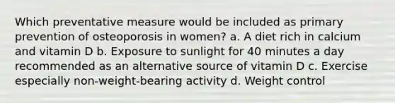 Which preventative measure would be included as primary prevention of osteoporosis in women? a. A diet rich in calcium and vitamin D b. Exposure to sunlight for 40 minutes a day recommended as an alternative source of vitamin D c. Exercise especially non-weight-bearing activity d. Weight control