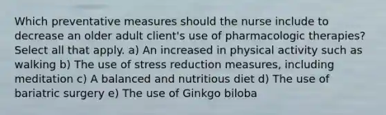 Which preventative measures should the nurse include to decrease an older adult client's use of pharmacologic therapies? Select all that apply. a) An increased in physical activity such as walking b) The use of stress reduction measures, including meditation c) A balanced and nutritious diet d) The use of bariatric surgery e) The use of Ginkgo biloba