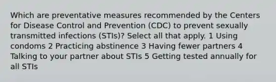 Which are preventative measures recommended by the Centers for Disease Control and Prevention (CDC) to prevent sexually transmitted infections (STIs)? Select all that apply. 1 Using condoms 2 Practicing abstinence 3 Having fewer partners 4 Talking to your partner about STIs 5 Getting tested annually for all STIs