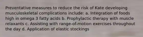 Preventative measures to reduce the risk of Kate developing musculoskeletal complications include: a. Integration of foods high in omega 3 fatty acids b. Prophylactic therapy with muscle relaxants c. Assisting with range-of-motion exercises throughout the day d. Application of elastic stockings