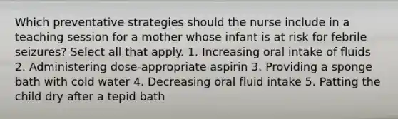 Which preventative strategies should the nurse include in a teaching session for a mother whose infant is at risk for febrile seizures? Select all that apply. 1. Increasing oral intake of fluids 2. Administering dose-appropriate aspirin 3. Providing a sponge bath with cold water 4. Decreasing oral fluid intake 5. Patting the child dry after a tepid bath