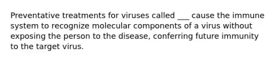 Preventative treatments for viruses called ___ cause the immune system to recognize molecular components of a virus without exposing the person to the disease, conferring future immunity to the target virus.