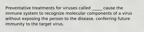 Preventative treatments for viruses called _____ cause the immune system to recognize molecular components of a virus without exposing the person to the disease, conferring future immunity to the target virus.