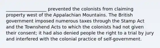 __________________ prevented the colonists from claiming property west of the Appalachian Mountains. The British government imposed numerous taxes through the Stamp Act and the Townshend Acts to which the colonists had not given their consent; it had also denied people the right to a trial by jury and interfered with the colonial practice of self-government.