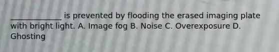 _____________ is prevented by flooding the erased imaging plate with bright light. A. Image fog B. Noise C. Overexposure D. Ghosting