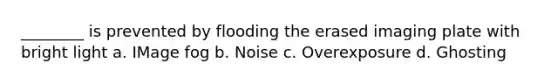 ________ is prevented by flooding the erased imaging plate with bright light a. IMage fog b. Noise c. Overexposure d. Ghosting