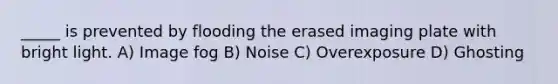_____ is prevented by flooding the erased imaging plate with bright light. A) Image fog B) Noise C) Overexposure D) Ghosting