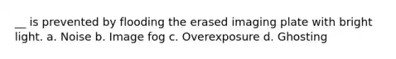 __ is prevented by flooding the erased imaging plate with bright light. a. Noise b. Image fog c. Overexposure d. Ghosting