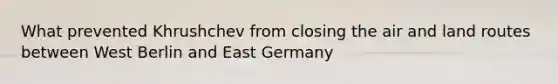 What prevented Khrushchev from closing the air and land routes between West Berlin and East Germany