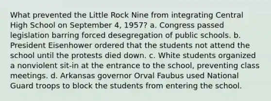 What prevented the Little Rock Nine from integrating Central High School on September 4, 1957? a. Congress passed legislation barring forced desegregation of public schools. b. President Eisenhower ordered that the students not attend the school until the protests died down. c. White students organized a nonviolent sit-in at the entrance to the school, preventing class meetings. d. Arkansas governor Orval Faubus used National Guard troops to block the students from entering the school.