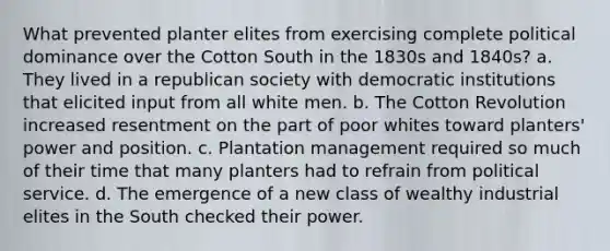 What prevented planter elites from exercising complete political dominance over the Cotton South in the 1830s and 1840s? a. They lived in a republican society with democratic institutions that elicited input from all white men. b. The Cotton Revolution increased resentment on the part of poor whites toward planters' power and position. c. Plantation management required so much of their time that many planters had to refrain from political service. d. The emergence of a new class of wealthy industrial elites in the South checked their power.