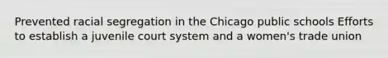 Prevented racial segregation in the Chicago public schools Efforts to establish a juvenile court system and a women's trade union