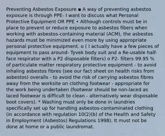 Preventing Asbestos Exposure ▪ A way of preventing asbestos exposure is through PPE- I want to discuss what Personal Protective Equipment OR PPE • Although controls must be in place to prevent or reduce exposure to asbestos fibers when working with asbestos-containing material (ACM), the asbestos hazards must be minimized even more by using appropriate personal protective equipment. o ( I actually have a few pieces of equipment to pass around- Tyvek body suit and a Re-usable half-face respirator with a P2 disposable filters) o P2- filters 99.95 % of particulate matter respiratory protective equipment - to avoid inhaling asbestos fibres (see our fact sheet on health risks from asbestos) overalls - to avoid the risk of carrying asbestos fibres away from the worksite on clothing footwear - appropriate for the work being undertaken (footwear should be non-laced as laced footwear is difficult to clean - alternatively wear disposable boot covers). * Washing must only be done in laundries specifically set up for handling asbestos-contaminated clothing (in accordance with regulation 10(2)(b) of the Health and Safety in Employment (Asbestos) Regulations 1998). It must not be done at home or a public laundromat.