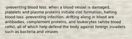 -preventing blood loss. when a blood vessel is damaged, platelets and plasma proteins initiate clot formation, halting blood loss -preventing infection. drifting along in blood are antibodies, complement proteins, and leukocytes (white blood cells), all of which help defend the body against foreign invaders such as bacteria and viruses