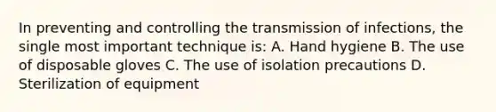 In preventing and controlling the transmission of infections, the single most important technique is: A. Hand hygiene B. The use of disposable gloves C. The use of isolation precautions D. Sterilization of equipment